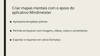 Criar mapas mentais com o apoio do
aplicativo Mindmeister
■ Apresenta templates prévios
■ Permite enriquecer com imagens, vídeos, notas e comentários
■ Exportar e importar em vários formatos
 