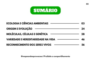 SUMÁRIO
ECOLOGIA E CIÊNCIAS AMBIENTAIS
ORIGEM E EVOLUÇÃO
MOLÉCULAS, CÉLULAS E GENÉTICA
VARIEDADE E HEREDITARIEDADE NA VIDA
RECONHECIMENTO DOS SERES VIVOS
03
24
28
46
56
@mapeandoaprovacoes | Proibido o compartilhamento
02
 