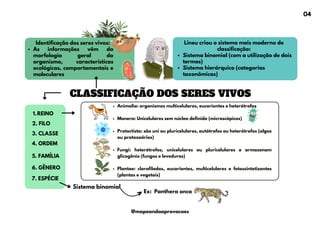 CLASSIFICAÇÃO DOS SERES VIVOS
Identificação dos seres vivos:
As informações vêm da
morfologia geral do
organismo, características
ecológicas, comportamentais e
moleculares
REINO
1.
Lineu criou o sistema mais moderno de
classificação:
Sistema binomial (com a utilização de dois
termos)
Sistema hierárquico (categorias
taxonômicas)
2. FILO
3. CLASSE
4. ORDEM
5. FAMÍLIA
6. GÊNERO
7. ESPÉCIE
Sistema binomial
Ex: Panthera onca
Animalia: organismos multicelulares, eucariontes e heterótrofos
Monera: Unicelulares sem núcleo definido (microscópicos)
Protoctista: são uni ou pluricelulares, autótrofos ou heterótrofos (algas
ou protozoários)
Fungi: heterótrofos, unicelulares ou pluricelulares e armazenam
glicogênio (fungos e leveduras)
Plantae: clorofilados, eucariontes, multicelulares e fotossintetizantes
(plantas e vegetais)
04
@mapeandoaprovacoes
 