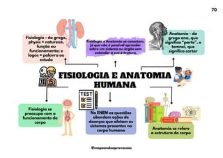 Anatomia se refere
a estrutura do corpo
Fisiologia se
preocupa com o
funcionamento do
corpo
FISIOLOGIA E ANATOMIA
HUMANA
Fisiologia - do grego,
physis = natureza,
função ou
funcionamento; e
logos = palavra ou
estudo
Fisiologia e Anatomia se conectam,
já que não é possível aprender
sobre um sistema ou órgão sem
entender a sua estrutura
No ENEM as questões
abordam ações de
doenças que afetam os
sistemas presentes no
corpo humano
Anatomia - do
grego ana, que
significa “parte”, e
tomnei, que
significa cortar
70
@mapeandoaprovacoes
 