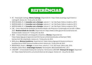 AC – Associação Caatinga. Bioma Caatinga. Disponível em: https://www.acaatinga.org.br/sobre-a-
caatinga/#. Acesso em: 10 de junho de 2023.
BRÖCKELMAN, R. H. Conexões com a Biologia: volume 1. 1 ed. São Paulo: Editora moderna, 2013
BRÖCKELMAN, R. H. Conexões com a Biologia: volume 2. 1 ed. São Paulo: Editora moderna, 2013.
BRÖCKELMAN, R. H. Conexões com a Biologia: volume 3. 1 ed. São Paulo: Editora moderna, 2013.
CBC - Centro Nacional de Avaliação da Biodiversidade e de Pesquisa e Conservação do Cerrado. ICMbio.
2023. Biodiversidade do Cerrado. Disponível em: https://www.icmbio.gov.br/cbc/conservacao-da-
biodiversidade. Acesso em: 10 de junho de 2023.
IBGE – Instituto Brasileiro de Geografia e Estatística. Biomas. Disponível em:
https://www.ibge.gov.br/geociencias/informacoes-ambientais/estudos-ambientais/15842-
biomas.html=&t=downloads. Acesso em: 16 de junho de 2023.
IBGEuduca. Biomas brasileiros. Disponível em: https://educa.ibge.gov.br/jovens/conheca-o-
brasil/territorio/18307-biomas-brasileiros.html. Acesso em: 16 de junho de 2023.
MENDONÇA, Vivian L. Biologia: os seres vivos: volume 2. 3. Ed. São Paulo: Editora AJS, 2016.
NAZARI, Evelise Maria. Embriologia humana. Florianópolis: BIOLOGIA/EAD/UFSC, 2011.
UNICAMP – Universidade Estadual de Campinas. Hemocentro UNICAMP. Doenças do Sangue. Disponível
em: https://www.hemocentro.unicamp.br/doencas-de-sangue/. Acesso em: de junho de 2023.
REFERÊNCIAS
 