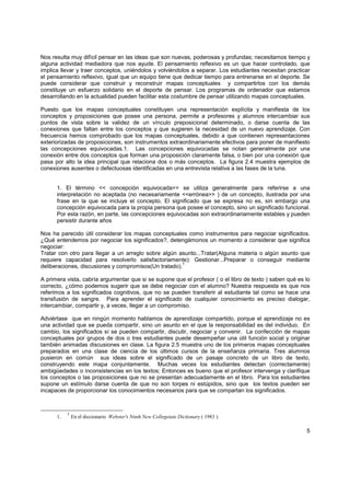 Nos resulta muy difícil pensar en las ideas que son nuevas, poderosas y profundas; necesitamos tiempo y
alguna actividad mediadora que nos ayude. El pensamiento reflexivo es un que hacer controlado, que
implica llevar y traer conceptos, uniéndolos y volviéndolos a separar. Los estudiantes necesitan practicar
el pensamiento reflexivo, igual que un equipo tiene que dedicar tiempo para entrenarse en el deporte. Se
puede considerar que construir y reconstruir mapas conceptuales y compartirlos con los demás
constituye un esfuerzo solidario en el deporte de pensar. Los programas de ordenador que estamos
desarrollando en la actualidad pueden facilitar esta costumbre de pensar utilizando mapas conceptuales.

Puesto que los mapas conceptuales constituyen una representación explícita y manifiesta de los
conceptos y proposiciones que posee una persona, permite a profesores y alumnos intercambiar sus
puntos de vista sobre la validez de un vínculo preposicional determinado, o darse cuenta de las
conexiones que faltan entre los conceptos y que sugieren la necesidad de un nuevo aprendizaje. Con
frecuencia hemos comprobado que los mapas conceptuales, debido a que contienen representaciones
exteriorizadas de proposiciones, son instrumentos extraordinariamente efectivos para poner de manifiesto
las concepciones equivocadas.1. Las concepciones equivocadas se notan generalmente por una
conexión entre dos conceptos que forman una proposición claramente falsa, o bien por una conexión que
pasa por alto la idea principal que relaciona dos o más conceptos. La figura 2.4 muestra ejemplos de
conexiones ausentes o defectuosas identificadas en una entrevista relativa a las fases de la luna.


      1. El término << concepción equivocada>> se utiliza generalmente para referirse a una
      interpretación no aceptada (no necesariamente <<errónea>> ) de un concepto, ilustrada por una
      frase en la que se incluye el concepto. El significado que se expresa no es, sin embargo una
      concepción equivocada para la propia persona que posee el concepto, sino un significado funcional.
      Por esta razón, en parte, las concepciones equivocadas son extraordinariamente estables y pueden
      persistir durante años

Nos ha parecido útil considerar los mapas conceptuales como instrumentos para negociar significados.
¿Qué entendemos por negociar los significados?, detengámonos un momento a considerar que significa
negociar:
Tratar con otro para llegar a un arreglo sobre algún asunto...Tratar(Alguna materia o algún asunto que
requiere capacidad para resolverlo satisfactoriamente): Gestionar...Preparar o conseguir mediante
                                                      1
deliberaciones, discusiones y compromisos(Un tratado).

A primera vista, cabría argumentar que si se supone que el profesor ( o el libro de texto ) saben qué es lo
correcto, ¿cómo podemos sugerir que se debe negociar con el alumno? Nuestra respuesta es que nos
referimos a los significados cognitivos, que no se pueden transferir al estudiante tal como se hace una
transfusión de sangre. Para aprender el significado de cualquier conocimiento es preciso dialogar,
intercambiar, compartir y, a veces, llegar a un compromiso.

Adviértase que en ningún momento hablamos de aprendizaje compartido, porque el aprendizaje no es
una actividad que se pueda compartir, sino un asunto en el que la responsabilidad es del individuo. En
cambio, los significados sí se pueden compartir, discutir, negociar y convenir. La confección de mapas
conceptuales por grupos de dos o tres estudiantes puede desempeñar una útil función social y originar
también animadas discusiones en clase. La figura 2.5 muestra uno de los primeros mapas conceptuales
preparados en una clase de ciencia de los últimos cursos de la enseñanza primaria. Tres alumnos
pusieron en común sus ideas sobre el significado de un pasaje concreto de un libro de texto,
construyendo este mapa conjuntamente. Muchas veces los estudiantes detectan (correctamente)
ambigüedades o inconsistencias en los textos; Entonces es bueno que el profesor intervenga y clarifique
los conceptos o las proposiciones que no se presentan adecuadamente en el libro. Para los estudiantes
supone un estímulo darse cuenta de que no son torpes ni estúpidos, sino que los textos pueden ser
incapaces de proporcionar los conocimientos necesarios para que se compartan los significados.



           1
      1.       En el diccionario Webster's Ninth New Collegeiate Dictionary ( 1983 ).

                                                                                                         5
 