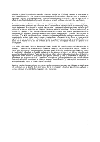 entender su papel como alumnos; también clarifican el papel del profesor y crean en el aprendizaje un
clima de respeto mutuo. Los mapas conceptuales pueden fomentar la cooperación entre el estudiante y
el profesor ( o entre el niño y la escuela ), en un combate donde él<<monstruo>> que hay que vencer es
la falta de significatividad de la información y la victoria consiste en llegar a compartir los significados.

Una vez que los estudiantes han aprendido a preparar mapas conceptuales, éstos pueden emplearse
como instrumentos poderosos de evaluación. En su taxonomía de los objetivos de la educación ( 1956 ),
Bloon esbozó seis <<niveles>> de objetos educativos.1. Es sencillo redactar preguntas objetivas para
comprobar si se han alcanzado los objetivos que Bloon llamaba del nivel I ( recuerdo memorístico de
información concreta ), pero resulta extremadamente difícil diseñar una prueba que determine si los
estudiantes han analizado, sintetizado y evaluado los nuevos conocimientos ( objetivos comprendidos en
los niveles IV a VI ). La elaboración de mapas conceptuales posibilita tal evaluación, pues requiere que
los estudiantes actúen en los seis <<niveles>> realizando un esfuerzo conjunto. Como se indicarán en el
capítulo 5, tal vez la contribución más significativa de los mapas conceptuales al progreso de la educación
resida en la mejora básica de las técnicas de la evaluación, en especial las que se aplican en la
investigación.

En la mayor parte de los campos, la investigación está limitada por los instrumentos de medida de que se
disponen. Creemos que las series limitaciones que presentan los instrumentos de medida ( que en su
mayor parte consisten en pruebas objetivas de papel y lápiz ) han sido una de las razones por las cuales
la investigación educativa ha logrado relativamente tan pocos avances en los últimos ochenta años.
Aunque la entrevista clínica de Piaget se ha mostrado útil en determinadas situaciones, tiene limitaciones
importantes como medio de evaluación para grupos amplios y para la diversidad de objetivos de
aprendizaje que es preciso evaluar. Loa mapas conceptuales y los diagramas UVE se pueden emplear
para diseñar mejores entrevistas, tal como se mostrará en el capítulo 7, y para mejorar la evaluación en
las investigaciones, como se expondrá en el capítulo 8.

Nuestros trabajos han demostrado así mismo que los mapas conceptuales son útiles en la planificación
del currículum, en el diseño de la instrucción de la investigación educativa. Los últimos capítulos se
dedican a discutir la función de los mapas en estos contextos.




                                                                                                           7
 