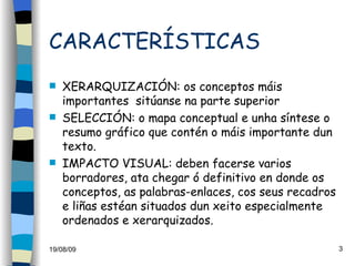 CARACTERÍSTICAS XERARQUIZACIÓN: os conceptos máis importantes  sitúanse na parte superior SELECCIÓN: o mapa conceptual e unha síntese o resumo gráfico que contén o máis importante dun texto. IMPACTO VISUAL: deben facerse varios borradores, ata chegar ó definitivo en donde os conceptos, as palabras-enlaces, cos seus recadros e liñas estéan situados dun xeito especialmente ordenados e xerarquizados. 