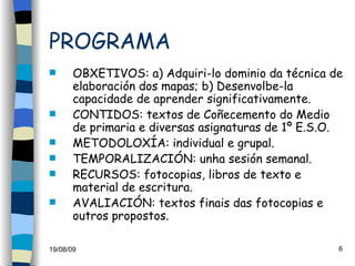 PROGRAMA OBXETIVOS: a) Adquiri-lo dominio da técnica de elaboración dos mapas; b) Desenvolbe-la capacidade de aprender significativamente. CONTIDOS: textos de Coñecemento do Medio de primaria e diversas asignaturas de 1º E.S.O. METODOLOXÍA: individual e grupal. TEMPORALIZACIÓN: unha sesión semanal. RECURSOS: fotocopias, libros de texto e material de escritura. AVALIACIÓN: textos finais das fotocopias e outros propostos. 