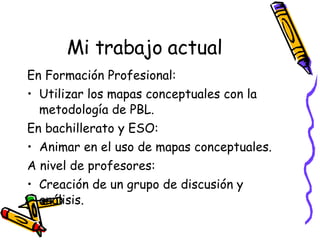 Mi trabajo actual En Formación Profesional: Utilizar los mapas conceptuales con la metodología de PBL. En bachillerato y ESO: Animar en el uso de mapas conceptuales. A nivel de profesores: Creación de un grupo de discusión y análisis.  