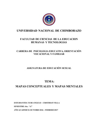 UNIVERSIDAD NACIONAL DE CHIMBORAZO
FACULTAD DE CIENCIAS DE LA EDUCACION
HUMANAS Y TECNOLOGIAS
CARRERA DE PSICOLOGIA EDUCATIVA, ORIENTACIÓN
VOCACIONAL Y FAMILIAR
ASIGNATURA DE EDUCACIÒN SEXUAL
TEMA:
MAPAS CONCEPTUALES Y MAPAS MENTALES
ESTUDIANTES: YURI ANGULO - CRISTHIAN VILLA
SEMESTRE: 6to. “A”
AÑO ACADMICO: OCTUBRE2016 – FEBRERO 2017
 