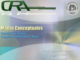 Mapas Conceptuales Creación de Mapas Cognitivos Mediante C-Maps César E. Concepción Acevedo Ciso- Tecno 8 marzo 2007 