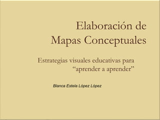 Elaboración de
    Mapas Conceptuales
Estrategias visuales educativas para
             “aprender a aprender”

     Blanca Estela López López
 