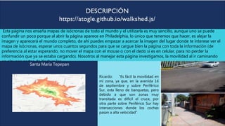 Esta página nos enseña mapas de isócronas de todo el mundo y el utilizarla es muy sencillo, aunque uno se puede
confundir un poco porque al abrir la página aparece en Philadelphia, lo único que tenemos que hacer, es alejar la
imagen y aparecerá el mundo completo, de ahí puedes empezar a acercar la imagen del lugar donde te interese ver el
mapa de isócronas, esperar unos cuantos segundos para que se cargue bien la página con toda la información (de
preferencia al estar esperando, no mover el mapa con el mouse o con el dedo si es en celular, para no perder la
información que ya se estaba cargando). Nosotros al manejar esta página investigamos, la movilidad al ir caminando
en algunas partes de Xochimilco.
Santa María Tepepan
Ricardo: “Es fácil la movilidad en
mi zona, ya que, en la avenida 16
de septiembre y sobre Periférico
Sur, esta lleno de banquetas, pero
debido a que son zonas muy
transitada es difícil el cruce, por
otra parte sobre Periférico Sur hay
intersecciones donde los coches
pasan a alta velocidad”
 