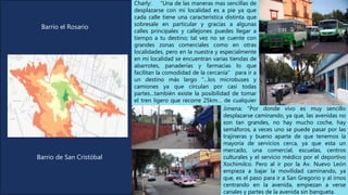 Charly: “Una de las maneras mas sencillas de
desplazarse con mi localidad es a pie ya que
cada calle tiene una característica distinta que
sobresale en particular y gracias a algunas
calles principales y callejones puedes llegar a
tiempo a tu destino; tal vez no se cuente con
grandes zonas comerciales como en otras
localidades, pero en la nuestra y especialmente
en mi localidad se encuentran varias tiendas de
abarrotes, panaderías y farmacias lo que
facilitan la comodidad de la cercanía” para ir a
un destino más largo “…los microbuses y
camiones ya que circulan por casi todas
partes…también existe la posibilidad de tomar
el tren ligero que recorre 25km… de cualquier
manera moverte en transporte público resulta
muy económico…”
Jimena: "Por donde vivo es muy sencillo
desplazarse caminando, ya que, las avenidas no
son tan grandes, no hay mucho coche, hay
semáforos, a veces uno se puede pasar por las
trajineras y bueno aparte de que tenemos la
mayoría de servicios cerca, ya que esta un
mercado, una comercial, escuelas, centros
culturales y el servicio médico por el deportivo
Xochimilco. Pero al ir por la Av. Nuevo León
empieza a bajar la movilidad caminando, ya
que, es el paso para ir a San Gregorio y al irnos
centrando en la avenida, empiezan a verse
canales y partes de la avenida sin banqueta.
Barrio de San Cristóbal
Barrio el Rosario
 