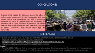 CONCLUSIONES
Gracias a los mapas de isócronas, podemos saber a
cuales zonas podemos ingresar caminando, son una
ventaja más y una herramienta muy útil, si queremos
averiguar las rutas y caminos que nos convienen al
momento de ir a pie; así como la viabilidad de ciertas
rutas de tránsito de fácil acceso para peatones y lugares
en donde convendría más utilizar algún tipo de
transporte.
• Fundación Wikipedia (2017). Mapa isócrono. Recuperado el 10 de septiembre del 2017, de
https://es.wikipedia.org/wiki/Mapa_is%C3%B3crono
• Petropedia (2017). Isochron Map. Recuperado el 26 de septiembre del 2017 de,
https://www.petropedia.com/definition/2126/isochron-map
Imagen
• Ash J.W (2012). Si Nueva York se convirtiera en una República Dominicana grande. Recuperado el 13 de septiembre
del 2017, de http://kedificil.com/2012/02/si-nueva-york-se-convirtiera-en-una-republica-dominicana-grande/
REFERENCIAS
 