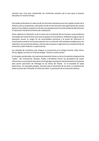 concreto que sirva para comprender los momentos actuales por lo que pasa el proceso
educativo en nuestro tiempo.
Para poder profundizar en cada una de las corrientes educativas que han surgido a través de la
Historia y de sus exponentes, utilizando una de las herramientas más significativas de nuestra
épocase ha creadoun espacioenInternet,que ayudaráaquienesesténávidosde adentrarseen
el fascinante mundo de la Historia de la Educación.
Como sabemos la educación va de la mano con la evolución del ser humano, ya que todas las
sociedadespormásprimitivas que sean se apoyan en la enseñanza. Podríamos asegurar que la
educación asume su origen en las comunidades primitivas y el punto de referencia lo
encontramoscuandoel serhumano pasa de vivir un estilo de vida nómada a establecerse y ser
sedentario de susprimeraslabores,comolacaza y lapesca,la agriculturay larecolecciónde sus
alimentos y sobre todo de su supervivencia.
Los métodos de enseñanza más antiguos se encuentran en el antiguo oriente: India, China,
Persia, Egipto, así como en la Grecia antigua. Tienen un estilo común.
En lospaíses occidentales,lossistemasde educacióntienensuraíz enla tradiciónreligiosade los
"judíos ' del cristianismo. Sócrates, Platón y Aristóteles fueron los pensadores de mayor
influenciaensuconcepcióneducativa.El etilogriegoeraprepararintelectualmente alosjóvenes
para asumir posiciones de liderazgo en las tareas del Estado en la sociedad. En siglos
posteriores, los conceptos griegos, servirían para el desarrollo de las artes, la enseñanza de
todas las áreas de la filosofía, el cultivo del ideal ' la promoción de la instrucción atlética.
 