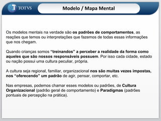 Os modelos mentais na verdade são  os padrões de comportamentos , as reações que temos ou interpretações que fazemos de todas essas informações que nos chegam. Quando crianças somos  “treinandos” a perceber a realidade da forma como aqueles que são nossos responsáveis possuem . Por isso cada cidade, estado ou nação possui uma cultura peculiar, própria.  A cultura seja regional, familiar, organizacional  nos são muitas vezes impostas, nos “oferecendo” um padrão  de agir, pensar, comportar, etc.  Nas empresas, podemos chamar esses modelos ou padrões, de  Cultura Organizacional  (padrão geral de comportamento) e  Paradigmas  (padrões pontuais de percepção na prática). Modelo / Mapa Mental 
