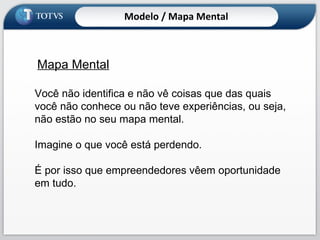 Mapa Mental Você não identifica e não vê coisas que das quais você não conhece ou não teve experiências, ou seja, não estão no seu mapa mental.  Imagine o que você está perdendo. É por isso que empreendedores vêem oportunidade em tudo. Modelo / Mapa Mental 