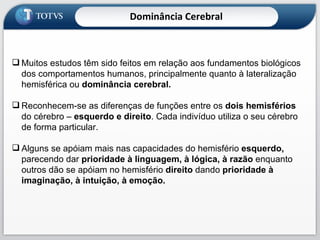 Muitos estudos têm sido feitos em relação aos fundamentos biológicos dos comportamentos humanos, principalmente quanto à lateralização hemisférica ou  dominância cerebral. Reconhecem-se as diferenças de funções entre os  dois hemisférios  do cérebro –  esquerdo e direito . Cada indivíduo utiliza o seu cérebro de forma particular. Alguns se apóiam mais nas capacidades do hemisfério  esquerdo,  parecendo dar  prioridade à linguagem, à lógica, à razão  enquanto outros dão se apóiam no hemisfério  direito  dando  prioridade à imaginação, à intuição, à emoção. Dominância Cerebral 