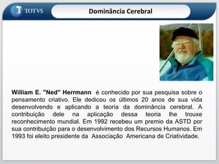 William E. "Ned" Herrmann   é conhecido por sua pesquisa sobre o pensamento criativo. Ele dedicou os últimos 20 anos de sua vida desenvolvendo e aplicando a teoria da dominância cerebral. A contribuição dele na aplicação dessa teoria lhe trouxe reconhecimento mundial. Em 1992 recebeu um premio da ASTD por sua contribuição para o desenvolvimento dos Recursos Humanos. Em 1993 foi eleito presidente da  Associação  Americana de Criatividade. Dominância Cerebral 