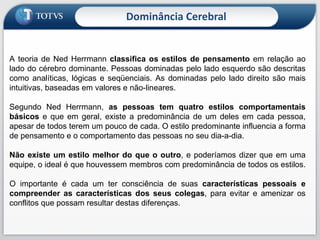 Dominância Cerebral A teoria de Ned Herrmann  classifica os estilos de pensamento  em relação ao lado do cérebro dominante. Pessoas dominadas pelo lado esquerdo são descritas como analíticas, lógicas e seqüenciais. As dominadas pelo lado direito são mais intuitivas, baseadas em valores e não-lineares. Segundo Ned Herrmann,  as pessoas tem quatro estilos comportamentais básicos  e que em geral, existe a predominância de um deles em cada pessoa, apesar de todos terem um pouco de cada. O estilo predominante influencia a forma de pensamento e o comportamento das pessoas no seu dia-a-dia. Não existe um estilo melhor do que o outro , e poderíamos dizer que em uma equipe, o ideal é que houvessem membros com predominância de todos os estilos.  O importante é cada um ter consciência de suas  características pessoais e compreender as características dos seus colegas , para evitar e amenizar os conflitos que possam resultar destas diferenças. 