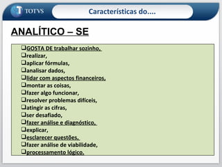 Características do.... ANALÍTICO – SE Analisa, quantifica,  é lógico ,  é crítico , é realista,  gosta de números , entende de dinheiro, sabe como as coisas funcionam. GOSTA DE trabalhar sozinho,  realizar,  aplicar fórmulas,  analisar dados,  lidar com aspectos financeiros,   montar as coisas, fazer algo funcionar,  resolver problemas difíceis,  atingir as cifras,  ser desafiado,  fazer análise e diagnóstico,  explicar,  esclarecer questões,  fazer análise de viabilidade,  processamento lógico. 