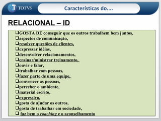 Características do.... RELACIONAL – ID É curioso, brinca, é sensível com os outros,  gosta de ensinar , toca muito as pessoas,  gosta de apoiar , é expressivo,  emocional , fala muito. GOSTA DE conseguir que os outros trabalhem bem juntos,  aspectos de comunicação,  resolver questões de clientes,   expressar idéias,  desenvolver relacionamentos,  ensinar/ministrar treinamento,  ouvir e falar,  trabalhar com pessoas,  fazer parte de uma equipe,  convencer as pessoas,  perceber o ambiente,  material escrito,  expressivo,   gosta de ajudar os outros,  gosta de trabalhar em sociedade, faz bem o  coaching  e o aconselhamento 