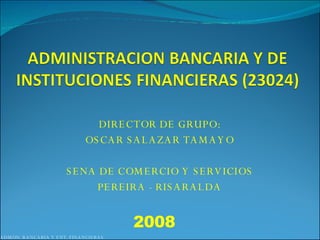 DIRECTOR DE GRUPO: OSCAR SALAZAR TAMAYO SENA DE COMERCIO Y SERVICIOS PEREIRA - RISARALDA ADMON. BANCARIA Y ENT. FINANCIERAS 2008 