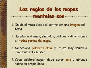 Las reglas de los mapas mentales son 1.  Inicia el mapa desde el centro con una  imagen  del tema . 2.  Emplea imágenes, símbolos, códigos y dimensiones en  todas partes del mapa . 3. Selecciona  palabras clave  y utiliza mayúsculas o minúsculas al escribir. 4. Cada palabra/imagen debe estar  sola  y ubicada sobre su propia línea. 