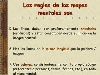 Las reglas de los mapas mentales son 5. Las líneas deben ser preferentemente  onduladas  (orgánicas) y estar conectadas desde su inicio en la imagen central . 6. Haz las líneas de la  misma longitud  que la palabra   /   imagen.  7. Usa  colores , consistentemente con tu propio código (referentes a personas, temas, fechas, etc.), en todo el mapa mental. 
