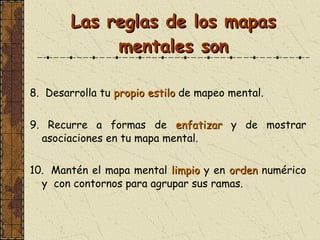 Las reglas de los mapas mentales son 8.   Desarrolla tu  propio estilo  de mapeo mental. 9.   Recurre a formas de  enfatizar  y de mostrar asociaciones en tu mapa mental. 10.  Mantén el mapa mental  limpio  y en  orden  numérico  y  c o n  contornos para agrupar sus ramas. 