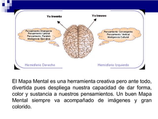 El Mapa Mental es una herramienta creativa pero ante todo, divertida pues despliega nuestra capacidad de dar forma, color y sustancia a nuestros pensamientos. Un buen Mapa Mental siempre va acompañado de imágenes y gran colorido.  