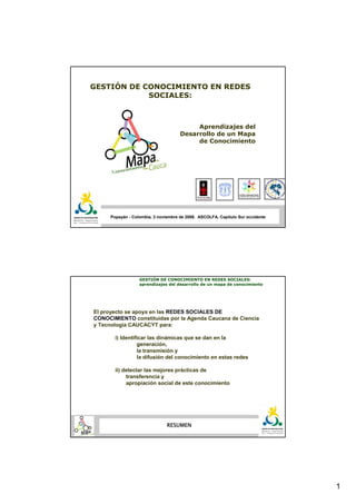 GESTIÓN DE CONOCIMIENTO EN REDES
            SOCIALES:



                                          Aprendizajes del
                                     Desarrollo de un Mapa
                                          de Conocimiento




     Popayán - Colombia, 3 noviembre de 2006. ASCOLFA, Capítulo Sur occidente




                  GESTIÓN DE CONOCIMIENTO EN REDES SOCIALES:
                  aprendizajes del desarrollo de un mapa de conocimiento




El proyecto se apoya en las REDES SOCIALES DE
CONOCIMIENTO constituidas por la Agenda Caucana de Ciencia
y Tecnología CAUCACYT para:

       i) Identificar las dinámicas que se dan en la
                 generación,
                 la transmisión y
                 la difusión del conocimiento en estas redes

       ii) detectar las mejores prácticas de
            transferencia y
            apropiación social de este conocimiento




                               RESUMEN




                                                                                1
 