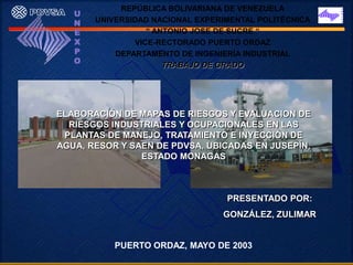 REPÚBLICA BOLIVARIANA DE VENEZUELA
   U
   N   UNIVERSIDAD NACIONAL EXPERIMENTAL POLITÉCNICA
   E              “ ANTONIO JOSE DE SUCRE “
   X           VICE-RECTORADO PUERTO ORDAZ
   P       DEPARTAMENTO DE INGENIERÍA INDUSTRIAL
   O
                      TRABAJO DE GRADO




ELABORACIÓN DE MAPAS DE RIESGOS Y EVALUACION DE
  RIESGOS INDUSTRIALES Y OCUPACIONALES EN LAS
 PLANTAS DE MANEJO, TRATAMIENTO E INYECCIÓN DE
AGUA, RESOR Y SAEN DE PDVSA, UBICADAS EN JUSEPÍN,
                ESTADO MONAGAS



                                  PRESENTADO POR:
                                 GONZÁLEZ, ZULIMAR


           PUERTO ORDAZ, MAYO DE 2003
 