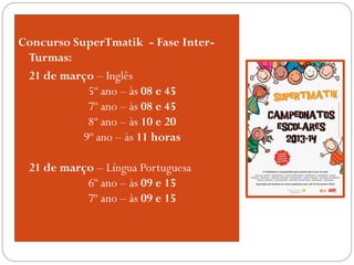 Concurso SuperTmatik - Fase Inter-
Turmas:
 21 de março – Inglês
 5º ano – às 08 e 45
 7º ano – às 08 e 45
 8º ano – às 10 e 20
 9º ano – às 11 horas
 21 de março – Língua Portuguesa
 6º ano – às 09 e 15
 7º ano – às 09 e 15
 