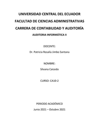 UNIVERSIDAD CENTRAL DEL ECUADOR
FACULTAD DE CIENCIAS ADMINISTRATIVAS
CARRERA DE CONTABILIDAD Y AUDITORÍA
AUDITORIA INFORMÁTICA II
DOCENTE:
Dr. Patricia Rosalía Jimbo Santana
NOMBRE:
Silvana Caicedo
CURSO: CA10-2
PERIODO ACADÉMICO
Junio 2021 – Octubre 2021
 