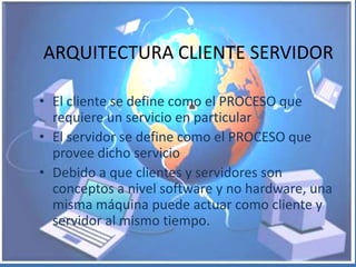 ARQUITECTURA CLIENTE SERVIDOR

• El cliente se define como el PROCESO que
  requiere un servicio en particular
• El servidor se define como el PROCESO que
  provee dicho servicio
• Debido a que clientes y servidores son
  conceptos a nivel software y no hardware, una
  misma máquina puede actuar como cliente y
  servidor al mismo tiempo.
 