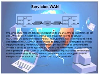 Una WAN opera más allá del alcance geográfico de una LAN. Una de las diferencias con
una LAN es que es necesario suscribirse a un proveedor externo de servicios
WAN, como una compañía operadora local (RBOC) para utilizar los servicios de red de
una portadora WAN. La WAN utiliza enlaces de datos, como la Red Digital de Servicios
Integrados (RDSI) y FrameRelay, suministrados por los servicios de portadora para
acceder al ancho de banda a grandes distancias. Una WAN conecta las ubicaciones de
una organización entre sí, con las ubicaciones de otras organizaciones, con servicios
externos (como bases de datos) y con usuarios remotos. Las WAN generalmente
transportan varios tipos de tráfico, tales como voz, datos y vídeo
 