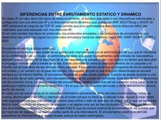 DIFERENCIAS ENTRE ENRUTAMIENTO ESTATICO Y DINAMICO
En redes IP, el ruteo tiene dos tipos de direccionamiento, el estático que debe ir con dispositivos individuales y
configurarlo con una dirección IP y el direccionamiento dinámico que puede ser ARP, BOOTStrap y DHCP. El
ARP pertenece al conjunto de TCP IP, este permite que una computadora descubra la dirección MAC del
ordenador que está asociado con una dirección IP.
En el ruteo existen dos tipos de protocolos, los protocolos enrutados y los protocolos de enrutamiento que
determinan las rutas que siguen los protocolos enrutados hacia los destinos, como RIP, IGRP, EIGRP , OSPF y
BGP.
ESTATICO
Enrutamiento estático (rutas estáticas)
El conocimiento de las rutas estáticas es gestionado manualmente por el administrador de red, que lo introduce
en la configuración de un router. El administrador debe actualizar manualmente cada entrada de ruta estática
siempre que un cambio en la topología de la red requiera una actualización. Los routers no tienen que descubrir
ni propagar nuevas rutas a través de la red. Existe una relación entre la dirección destino de un paquete y el
interfaz por el cual debe de ser enviado dicho paquete. Esta relación es la que se programa de forma estática en
los routers, y no variará con el paso del tiempo. Un paquete dirigido a una dirección determinada se enviará
siempre por el mismo interfaz. El enrutamiento estático posee varias ventajas. Cuando se puede acceder a una
red a través de un solo camino, una ruta estática hacia la red puede ser suficiente. Este tipo de red se denomina
red de conexión única. La configuración del enrutamiento estático para una red de conexión única (stub) evita el
gasto que implica el enrutamiento dinámico. • Es el que menos recursos del router y de la red consume: ahorra
ancho de banda
en cada uno de sus enlaces al no necesitar información proveniente de la red para construirse las tablas de
routing, ahorra tiempo de CPU y memoria en el router porque no tiene que calcular rutas. Ayuda a crear redes
más seguras puesto que solo existe un camino para entrar o salir de este tipo de redes, por lo que se hace más
fácil la monitorización en previsión de ataques, o el rastreo una vez se han producido dichos ataques. Mientras
que el enrutamiento dinámico tiende a revelar todo lo que se conoce acerca de la internetwork, es posible que
por razones de seguridad se desee ocultar parte de una internetwork. El enrutamiento estático le permite
especificar la información que desea revelar acerca de redes restringidas.
 