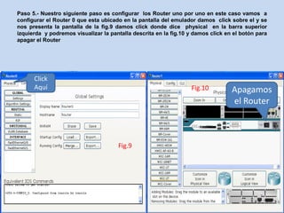 Paso 5.- Nuestro siguiente paso es configurar los Router uno por uno en este caso vamos a
configurar el Router 0 que esta ubicado en la pantalla del emulador damos click sobre el y se
nos presenta la pantalla de la fig.9 damos click donde dice physical en la barra superior
izquierda y podremos visualizar la pantalla descrita en la fig.10 y damos click en el botón para
apagar el Router




      Click
      Aquí                                                        Fig.10          Apagamos
                                                                                  el Router



                                      Fig.9
 