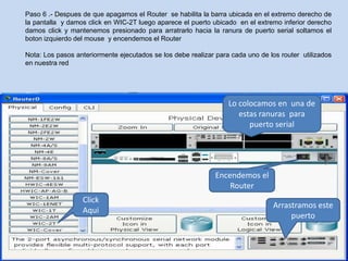 Paso 6 .- Despues de que apagamos el Router se habilita la barra ubicada en el extremo derecho de
la pantalla y damos click en WIC-2T luego aparece el puerto ubicado en el extremo inferior derecho
damos click y mantenemos presionado para arratrarlo hacia la ranura de puerto serial soltamos el
boton izquierdo del mouse y encendemos el Router

Nota: Los pasos anteriormente ejecutados se los debe realizar para cada uno de los router utilizados
en nuestra red




                                                                  Lo colocamos en una de
                                                                     estas ranuras para
                                                                        puerto serial




                                                              Encendemos el
                                                                  Router
                  Click
                                                                                Arrastramos este
                  Aqui
                                                                                     puerto
 