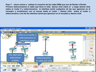Paso 7 .- ahora vamos a realizar la conexión de las redes WAN que son de Router a Router
Primero seleccionamos el cable que tiene el reloj damos click sobre el y luego damos click
sobre el router 0 y seleccionamos la interface serial cualquiera de las que aparecen en el
recuadro y arrastramos con el mouse hasta el router 1 damos click sobre el router y
seleccionamo s una de las interface serial que aparecen en el recuadro y damos click




             Click en el router y
              seleccionamos la
               interface serial




   Clic aquí para
    seleccionar                  Seleccionamos
       kcables                  el cable del reloj
 