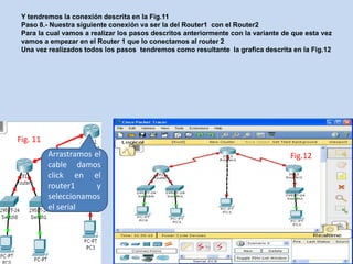 Y tendremos la conexión descrita en la Fig.11
 Paso 8.- Nuestra siguiente conexión va ser la del Router1 con el Router2
 Para la cual vamos a realizar los pasos descritos anteriormente con la variante de que esta vez
 vamos a empezar en el Router 1 que lo conectamos al router 2
 Una vez realizados todos los pasos tendremos como resultante la grafica descrita en la Fig.12




Fig. 11
          Arrastramos el                                                           Fig.12
          cable damos
          click en el
          router1      y
          seleccionamos
          el serial
 