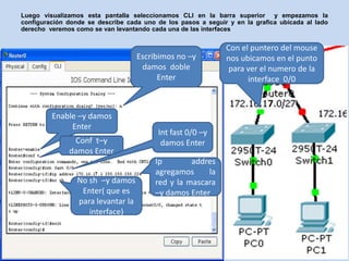 Luego visualizamos esta pantalla seleccionamos CLI en la barra superior y empezamos la
configuración donde se describe cada uno de los pasos a seguir y en la grafica ubicada al lado
derecho veremos como se van levantando cada una de las interfaces


                                                              Con el puntero del mouse
                                    Escribimos no –y          nos ubicamos en el punto
                                     damos doble               para ver el numero de la
                                          Enter                     interface 0/0



         Enable –y damos
              Enter
                                          Int fast 0/0 –y
               Conf t–y                    damos Enter
              damos Enter
                                         Ip        addres
                                         agregamos     la
                 No sh –y damos          red y la mascara
                  Enter( que es          –y damos Enter
                 para levantar la
                    interface)
 