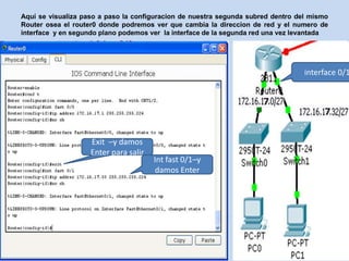 Aquí se visualiza paso a paso la configuracion de nuestra segunda subred dentro del mismo
Router osea el router0 donde podremos ver que cambia la direccion de red y el numero de
interface y en segundo plano podemos ver la interface de la segunda red una vez levantada




                                                                                  interface 0/1




                    Exit –y damos
                    Enter para salir
                                       Int fast 0/1–y
                                        damos Enter
 