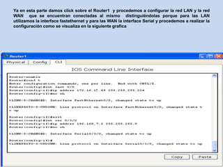 Ya en esta parte damos click sobre el Router1 y procedemos a configurar la red LAN y la red
WAN que se encuentran conectadas al mismo distinguiéndolas porque para las LAN
utilizamos la interface fastethernet y para las WAN la interface Serial y procedemos a realizar la
configuración como se visualiza en la siguiente grafica
 