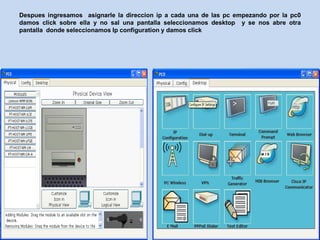 Despues ingresamos asignarle la direccion ip a cada una de las pc empezando por la pc0
damos click sobre ella y no sal una pantalla seleccionamos desktop y se nos abre otra
pantalla donde seleccionamos Ip configuration y damos click
 
