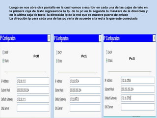 Luego se nos abre otra pantalla en la cual vamos a escribir en cada una de las cajas de teto en
la primera caja de texto ingresamos la Ip de la pc en la segunda la maskara de la dirección y
en la ultima caja de texto la dirección ip de la red que es nuestra puerta de enlace
La dirección ip para cada una de las pc varia de acuerdo a la red a la que este conectada




                Pc0                              Pc1
                                                                                  Pc3
 