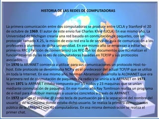 HISTORIA DE LAS REDES DE COMPUTADORAS


La primera comunicación entre dos computadoras se produce entre UCLA y Stanford el 20
de octubre de 1969. El autor de este envío fue Charles Kline (UCLA) En ese mismo año, La
Universidad de Michigan crearía una red basada en conmutación de paquetes, con un
protocolo llamado X.25, la misión de esta red era la de servir de guía de comunicación a los
profesores y alumnos de dicha universidad. En ese mismo año se empiezan a editar los
primeros RFC ( Petición de comentarios) Los RFC son los documentos que normalizan el
funcionamiento de las redes de computadoras basadas en TCP/IP y sus protocolos
asociados.
En 1970 la ARPANET comienza a utilizar para sus comunicaciones un protocolo Host-to-
host. Este protocolo se denominaba NCP y es el predecesor del actual TCP/IP que se utiliza
en toda la Internet. En ese mismo año, Norman Abramson desarrolla la ALOHANET que era
la primera red de conmutación de paquetes vía radio y se uniría a la ARPANET en 1972.
Ya en 1971 la ARPANET estaba compuesta por 15 nodos y 23 maquinas que se unían
mediante conmutación de paquetes. En ese mismo año Ray Tomlinson realiza un programa
de e-mail para distribuir mensajes a usuarios concretos a través de ARPANET.
En 1972 se elige el popular @ como tecla de puntuación para la separación del nombre del
usuario y de la máquina donde estaba dicho usuario. Se realiza la primera demostración
pública de la ARPANET con 40 computadoras. En esa misma demostración se realiza el
primer chat.
 