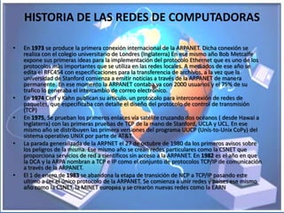 HISTORIA DE LAS REDES DE COMPUTADORAS

•   En 1973 se produce la primera conexión internacional de la ARPANET. Dicha conexión se
    realiza con el colegio universitario de Londres (Inglaterra) En ese mismo año Bob Metcalfe
    expone sus primeras ideas para la implementación del protocolo Ethernet que es uno de los
    protocolos màs importantes que se utiliza en las redes locales. A mediados de ese año se
    edita el RFC454 con especificaciones para la transferencia de archivos, a la vez que la
    universidad de Stanford comienza a emitir noticias a través de la ARPANET de manera
    permanente. En ese momento la ARPANET contaba ya con 2000 usuarios y el 75% de su
    trafico lo generaba el intercambio de correo electrónico.
•   En 1974 Cerf y Kahn publican su articulo, un protocolo para interconexión de redes de
    paquetes, que especificaba con detalle el diseño del protocolo de control de transmisión
    (TCP)
•   En 1975, Se prueban los primeros enlaces vía satélite cruzando dos océanos ( desde Hawai a
    Inglaterra) con las primeras pruebas de TCP de la mano de Stanford, UCLA y UCL. En ese
    mismo año se distribuyen las primera versiones del programa UUCP (Unís-to-Unix CoPy) del
    sistema operativo UNIX por parte de AT&T.
•   La parada generalizada de la ARPNET el 27 de octubre de 1980 da los primeros avisos sobre
    los peligros de la misma. Ese mismo año se crean redes particulares como la CSNET que
    proporciona servicios de red a científicos sin acceso a la ARPANET. En 1982 es el año en que
    la DCA y la ARPA nombran a TCP e IP como el conjunto de protocolos TCP/IP de comunicación
    a través de la ARPANET.
•   El 1 de enero de 1983 se abandona la etapa de transición de NCP a TCP/IP pasando este
    ultimo a ser el único protocolo de la ARPANET. Se comienza a unir redes y países ese mismo
    año como la CSNET, la MINET europea y se crearòn nuevas redes como la EARN
 