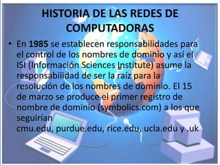 HISTORIA DE LAS REDES DE
            COMPUTADORAS
• En 1985 se establecen responsabilidades para
  el control de los nombres de dominio y así el
  ISI (Información Sciences Institute) asume la
  responsabilidad de ser la raíz para la
  resolución de los nombres de dominio. El 15
  de marzo se produce el primer registro de
  nombre de dominio (symbolics.com) a los que
  seguirían
  cmu.edu, purdue.edu, rice.edu, ucla.edu y .uk
 