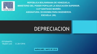 DEPRECIACION
REPÚBLICA BOLIVARIANA DE VENEZUELA.
MINISTERIO DEL PODER POPULAR LA EDUCACIÓN SUPERIOR.
I.U.P SANTIAGO MARIÑO.
ASIGNATURA: ECONOMIA PARA INGENIEROS.
ESCUELA: (50).
ESTUDIANTE:
-Maykel Leal Ci.26112916
MARACAIBO, MAYO DE 2018
 