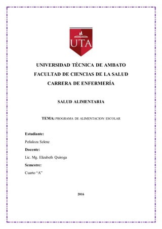 UNIVERSIDAD TÉCNICA DE AMBATO
FACULTAD DE CIENCIAS DE LA SALUD
CARRERA DE ENFERMERÍA
SALUD ALIMENTARIA
TEMA: PROGRAMA DE ALIMENTACION ESCOLAR
Estudiante:
Peñaloza Selene
Docente:
Lic. Mg. Elizabeth Quiroga
Semestre:
Cuarto “A”
2016
 